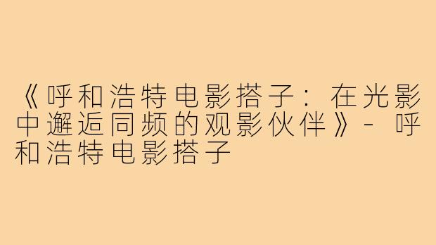 《呼和浩特电影搭子：在光影中邂逅同频的观影伙伴》-呼和浩特电影搭子