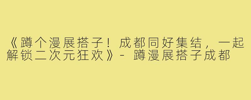《蹲个漫展搭子!成都同好集结,一起解锁二次元狂欢》-蹲漫展搭子成都