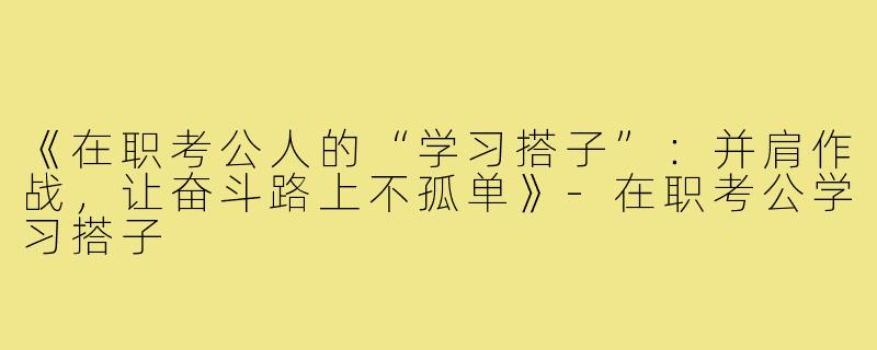 《在职考公人的“学习搭子”：并肩作战，让奋斗路上不孤单》-在职考公学习搭子