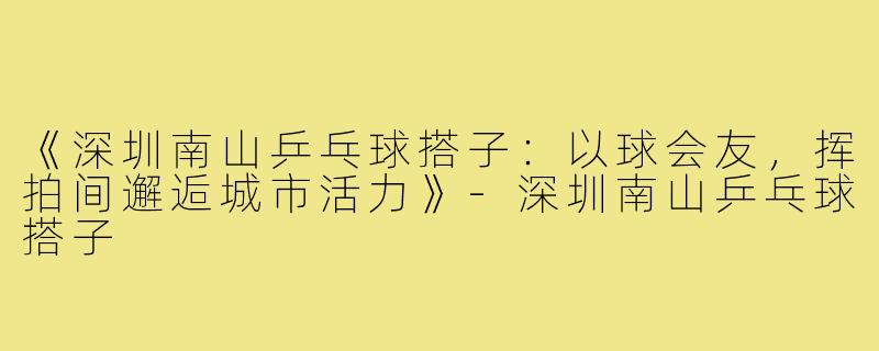 《深圳南山乒乓球搭子:以球会友,挥拍间邂逅城市活力》-深圳南山乒乓球搭子