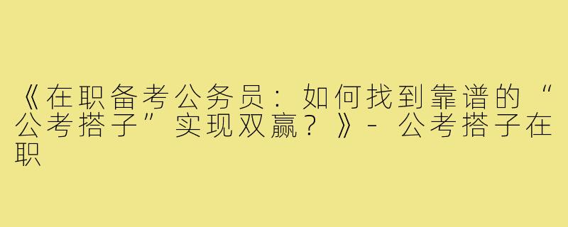 《在职备考公务员：如何找到靠谱的“公考搭子”实现双赢？》-公考搭子在职
