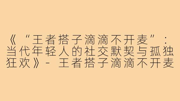 《“王者搭子滴滴不开麦”：当代年轻人的社交默契与孤独狂欢》-王者搭子滴滴不开麦