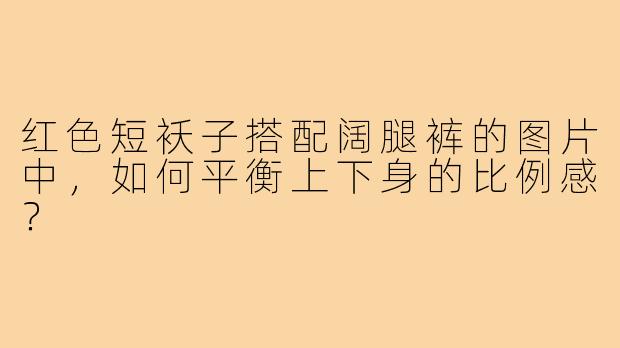 红色短袄子搭配阔腿裤的图片中，如何平衡上下身的比例感？