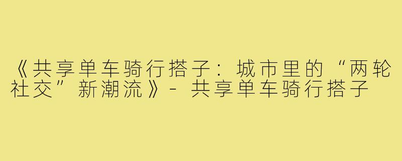 《共享单车骑行搭子：城市里的“两轮社交”新潮流》-共享单车骑行搭子
