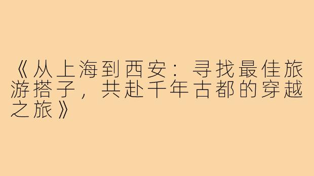 《从上海到西安：寻找最佳旅游搭子，共赴千年古都的穿越之旅》