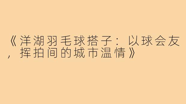 《洋湖羽毛球搭子：以球会友，挥拍间的城市温情》