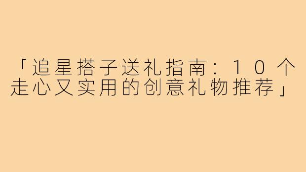 「追星搭子送礼指南：10个走心又实用的创意礼物推荐」