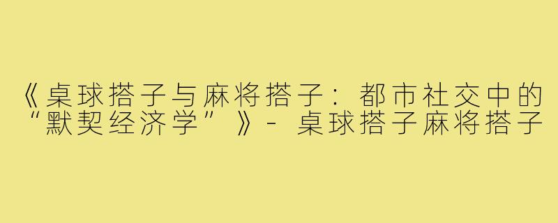 《桌球搭子与麻将搭子:都市社交中的“默契经济学”》-桌球搭子麻将搭子