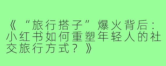 《“旅行搭子”爆火背后:小红书如何重塑年轻人的社交旅行方式?》