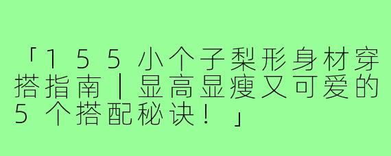 「155小个子梨形身材穿搭指南｜显高显瘦又可爱的5个搭配秘诀！」