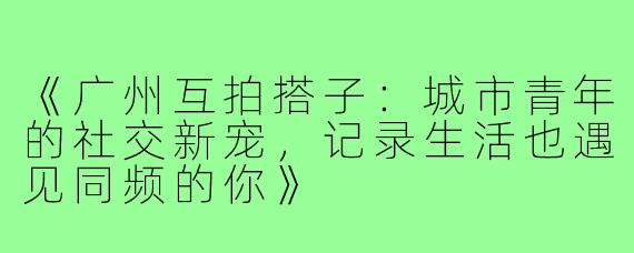 《广州互拍搭子：城市青年的社交新宠，记录生活也遇见同频的你》