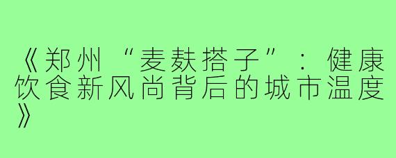 《郑州“麦麸搭子”：健康饮食新风尚背后的城市温度》