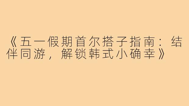 《五一假期首尔搭子指南：结伴同游，解锁韩式小确幸》