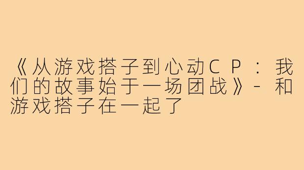 《从游戏搭子到心动CP:我们的故事始于一场团战》-和游戏搭子在一起了