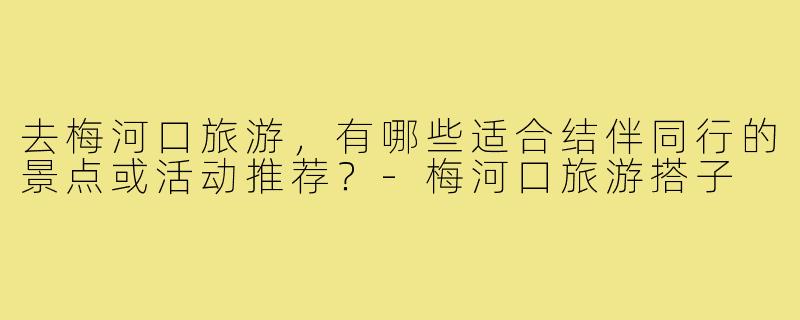 去梅河口旅游，有哪些适合结伴同行的景点或活动推荐？-梅河口旅游搭子