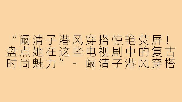 “阚清子港风穿搭惊艳荧屏!盘点她在这些电视剧中的复古时尚魅力”-阚清子港风穿搭电视剧名字