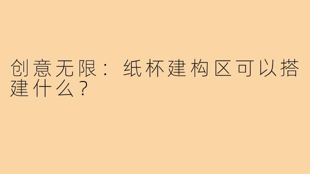 创意无限：纸杯建构区可以搭建什么？