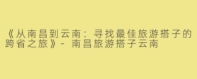 《从南昌到云南：寻找最佳旅游搭子的跨省之旅》-南昌旅游搭子云南