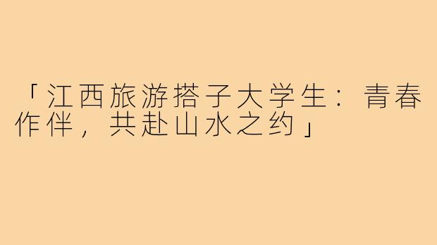 「江西旅游搭子大学生：青春作伴，共赴山水之约」