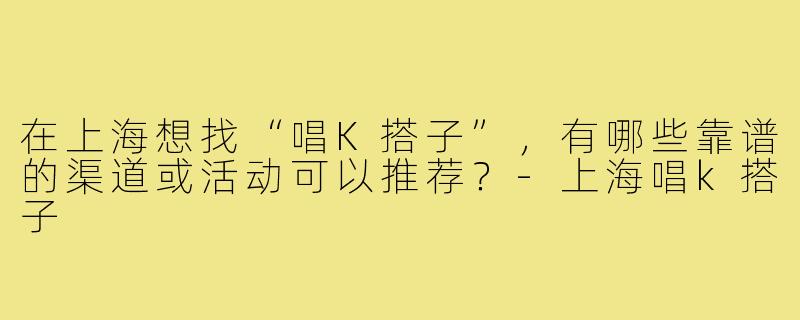 在上海想找“唱K搭子”,有哪些靠谱的渠道或活动可以推荐?-上海唱k搭子