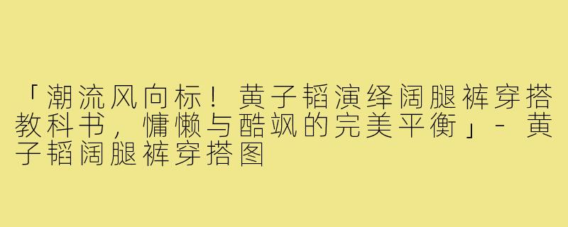 「潮流风向标！黄子韬演绎阔腿裤穿搭教科书，慵懒与酷飒的完美平衡」-黄子韬阔腿裤穿搭图
