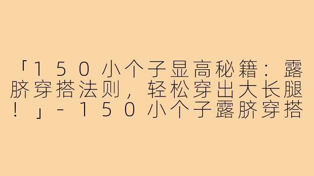 「150小个子显高秘籍：露脐穿搭法则，轻松穿出大长腿！」