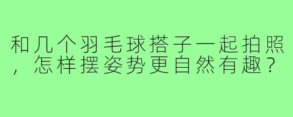 和几个羽毛球搭子一起拍照，怎样摆姿势更自然有趣？