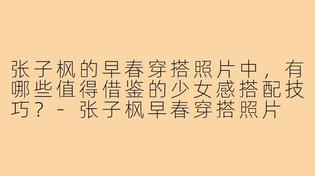 张子枫的早春穿搭照片中,有哪些值得借鉴的少女感搭配技巧?-张子枫早春穿搭照片