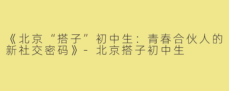 《北京“搭子”初中生:青春合伙人的新社交密码》-北京搭子初中生