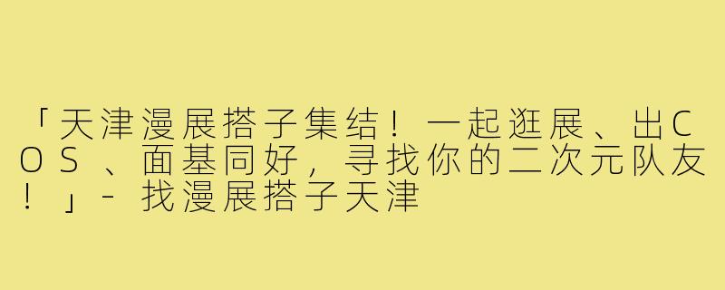 「天津漫展搭子集结！一起逛展、出COS、面基同好，寻找你的二次元队友！」-找漫展搭子天津