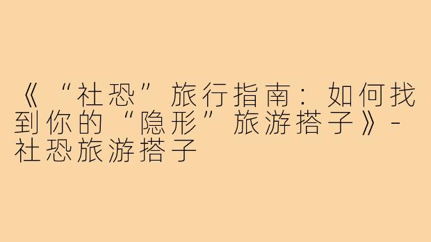《“社恐”旅行指南：如何找到你的“隐形”旅游搭子》