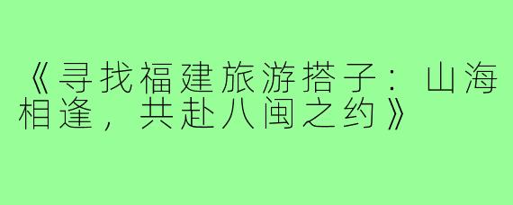 《寻找福建旅游搭子：山海相逢，共赴八闽之约》