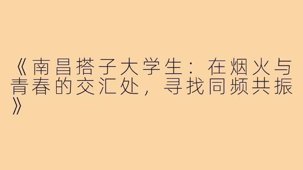 《南昌搭子大学生：在烟火与青春的交汇处，寻找同频共振》