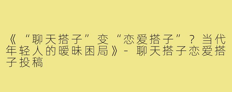 《“聊天搭子”变“恋爱搭子”？当代年轻人的暧昧困局》