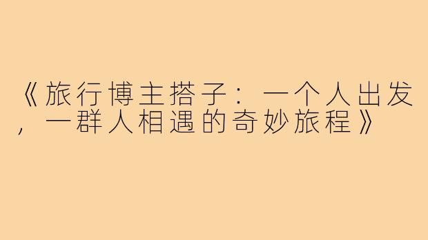 《旅行博主搭子：一个人出发，一群人相遇的奇妙旅程》