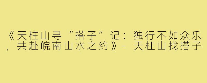 《天柱山寻“搭子”记：独行不如众乐，共赴皖南山水之约》-天柱山找搭子