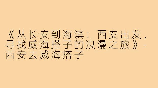 《从长安到海滨：西安出发，寻找威海搭子的浪漫之旅》-西安去威海搭子