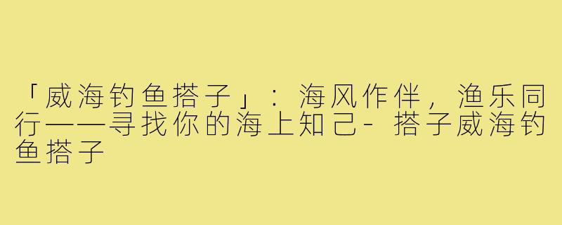 「威海钓鱼搭子」:海风作伴,渔乐同行——寻找你的海上知己-搭子威海钓鱼搭子