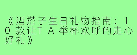 《酒搭子生日礼物指南：10款让TA举杯欢呼的走心好礼》