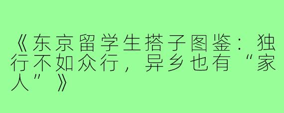 《东京留学生搭子图鉴：独行不如众行，异乡也有“家人”》