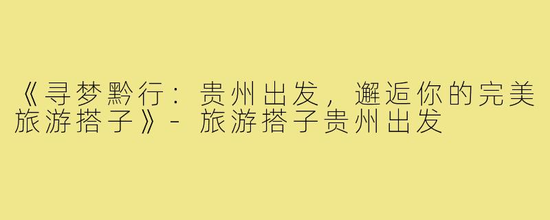 《寻梦黔行：贵州出发，邂逅你的完美旅游搭子》-旅游搭子贵州出发