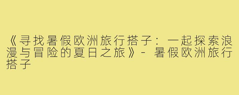 《寻找暑假欧洲旅行搭子:一起探索浪漫与冒险的夏日之旅》-暑假欧洲旅行搭子
