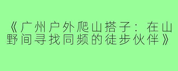 《广州户外爬山搭子：在山野间寻找同频的徒步伙伴》