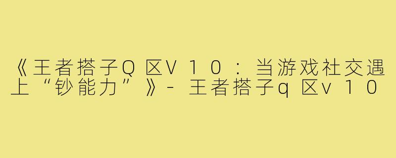《王者搭子Q区V10：当游戏社交遇上“钞能力”》-王者搭子q区v10