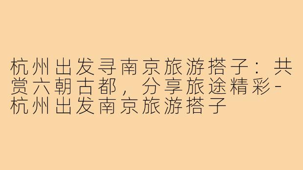 杭州出发寻南京旅游搭子：共赏六朝古都，分享旅途精彩-杭州出发南京旅游搭子