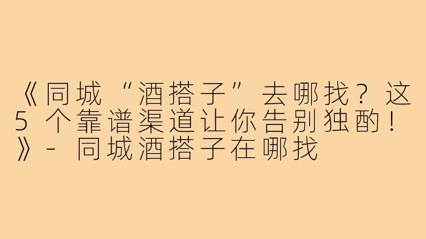 《同城“酒搭子”去哪找？这5个靠谱渠道让你告别独酌！》