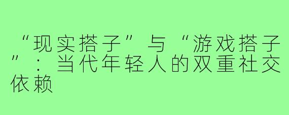 “现实搭子”与“游戏搭子”：当代年轻人的双重社交依赖