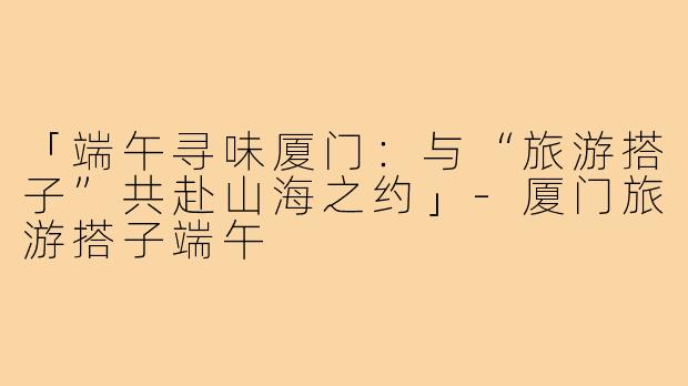 「端午寻味厦门：与“旅游搭子”共赴山海之约」-厦门旅游搭子端午