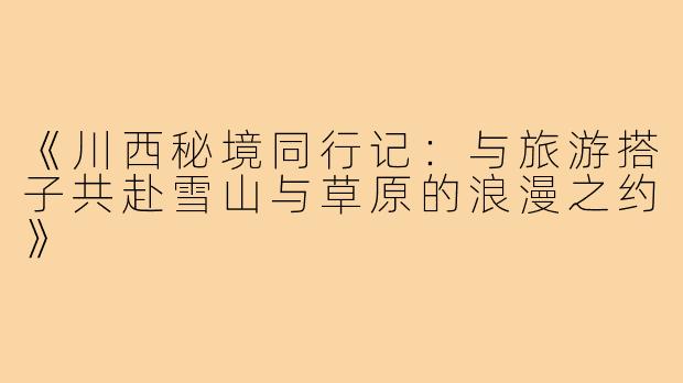 《川西秘境同行记：与旅游搭子共赴雪山与草原的浪漫之约》