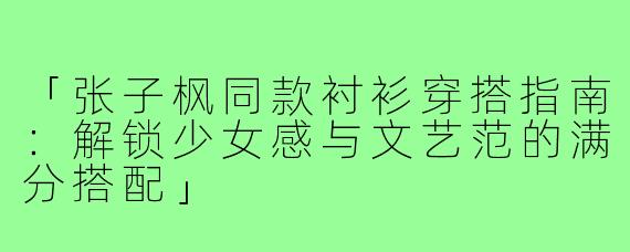 「张子枫同款衬衫穿搭指南：解锁少女感与文艺范的满分搭配」